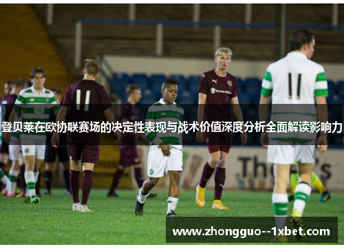 登贝莱在欧协联赛场的决定性表现与战术价值深度分析全面解读影响力 登贝莱在欧协联赛场的决定性表现与战术价值深度分析全面解读影响力