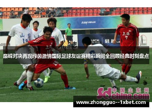 巅峰对决再现绿茵激情国际足球友谊赛精彩瞬间全回顾经典时刻盘点