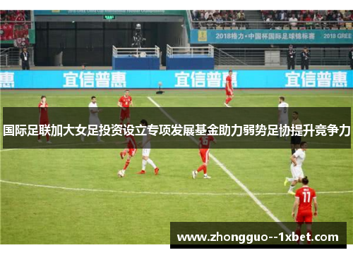 国际足联加大女足投资设立专项发展基金助力弱势足协提升竞争力 国际足联加大女足投资设立专项发展基金助力弱势足协提升竞争力