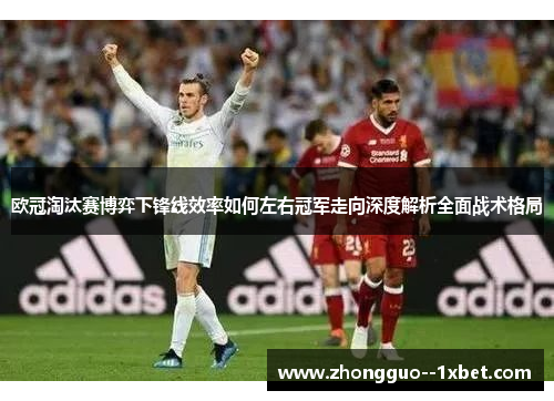 欧冠淘汰赛博弈下锋线效率如何左右冠军走向深度解析全面战术格局